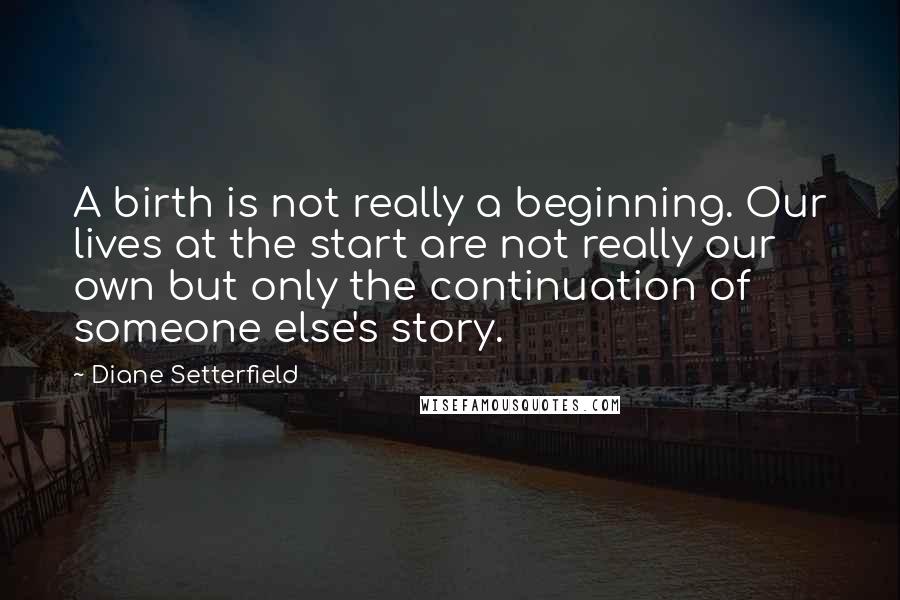 Diane Setterfield Quotes: A birth is not really a beginning. Our lives at the start are not really our own but only the continuation of someone else's story.