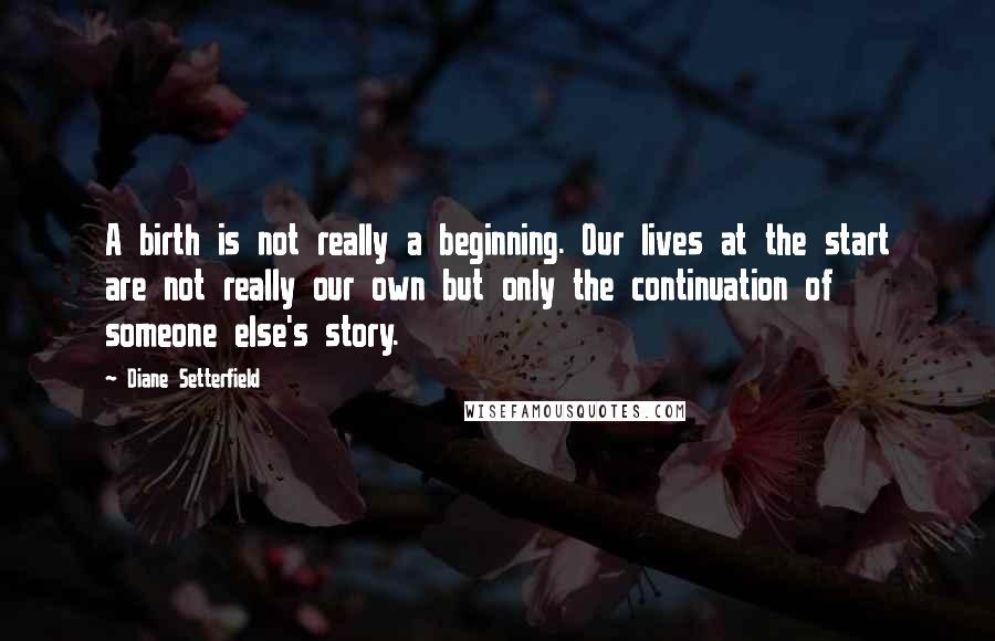 Diane Setterfield Quotes: A birth is not really a beginning. Our lives at the start are not really our own but only the continuation of someone else's story.