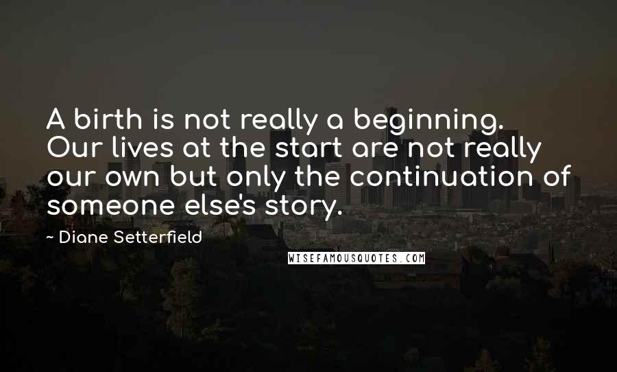 Diane Setterfield Quotes: A birth is not really a beginning. Our lives at the start are not really our own but only the continuation of someone else's story.