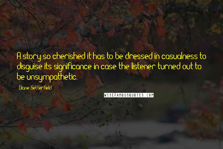 Diane Setterfield Quotes: A story so cherished it has to be dressed in casualness to disguise its significance in case the listener turned out to be unsympathetic.