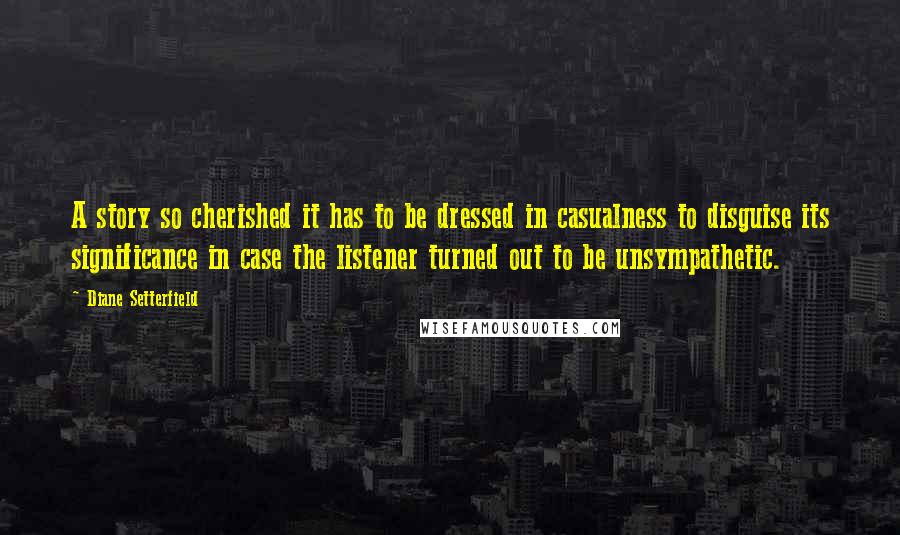 Diane Setterfield Quotes: A story so cherished it has to be dressed in casualness to disguise its significance in case the listener turned out to be unsympathetic.