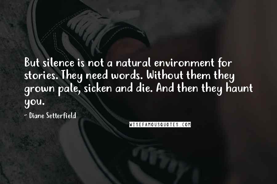 Diane Setterfield Quotes: But silence is not a natural environment for stories. They need words. Without them they grown pale, sicken and die. And then they haunt you.