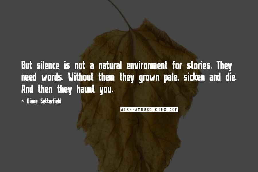 Diane Setterfield Quotes: But silence is not a natural environment for stories. They need words. Without them they grown pale, sicken and die. And then they haunt you.