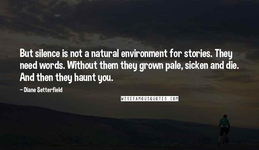 Diane Setterfield Quotes: But silence is not a natural environment for stories. They need words. Without them they grown pale, sicken and die. And then they haunt you.