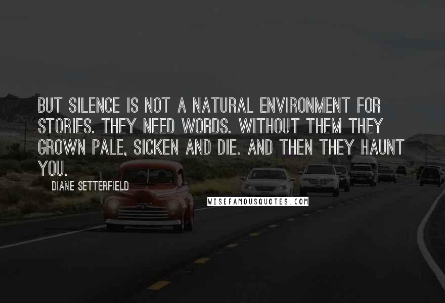 Diane Setterfield Quotes: But silence is not a natural environment for stories. They need words. Without them they grown pale, sicken and die. And then they haunt you.