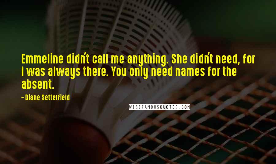 Diane Setterfield Quotes: Emmeline didn't call me anything. She didn't need, for I was always there. You only need names for the absent.