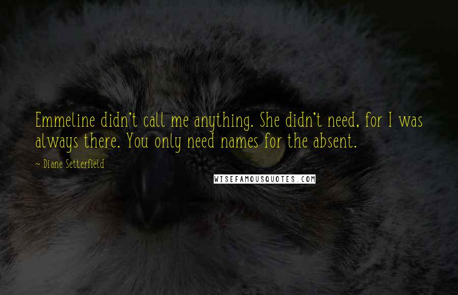 Diane Setterfield Quotes: Emmeline didn't call me anything. She didn't need, for I was always there. You only need names for the absent.