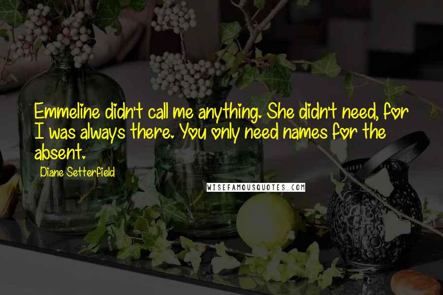 Diane Setterfield Quotes: Emmeline didn't call me anything. She didn't need, for I was always there. You only need names for the absent.