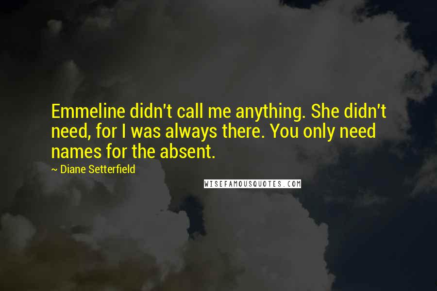 Diane Setterfield Quotes: Emmeline didn't call me anything. She didn't need, for I was always there. You only need names for the absent.