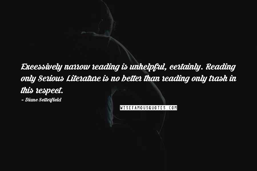 Diane Setterfield Quotes: Excessively narrow reading is unhelpful, certainly. Reading only Serious Literature is no better than reading only trash in this respect.