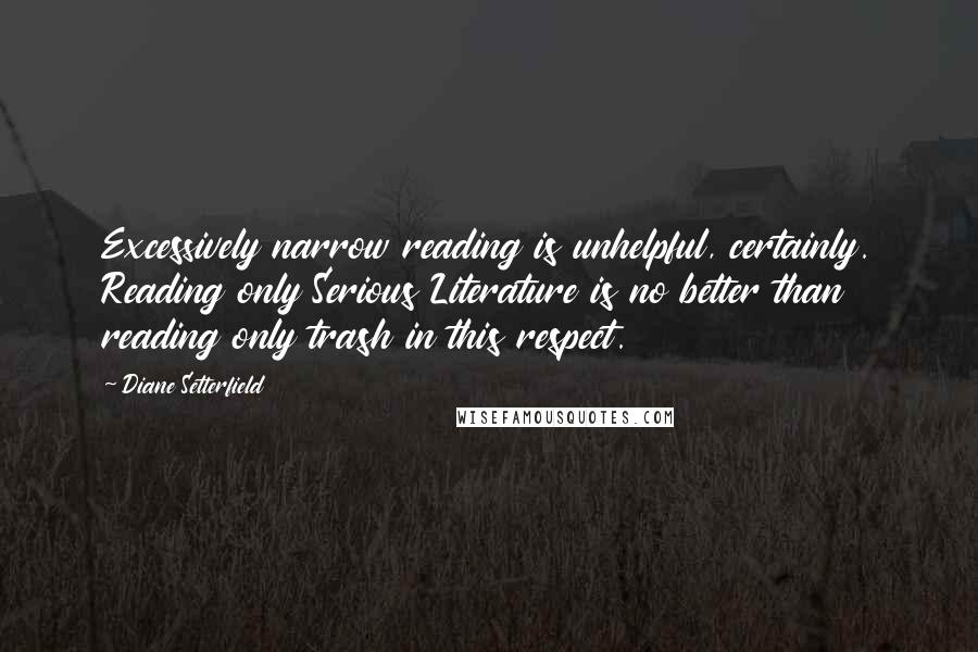 Diane Setterfield Quotes: Excessively narrow reading is unhelpful, certainly. Reading only Serious Literature is no better than reading only trash in this respect.