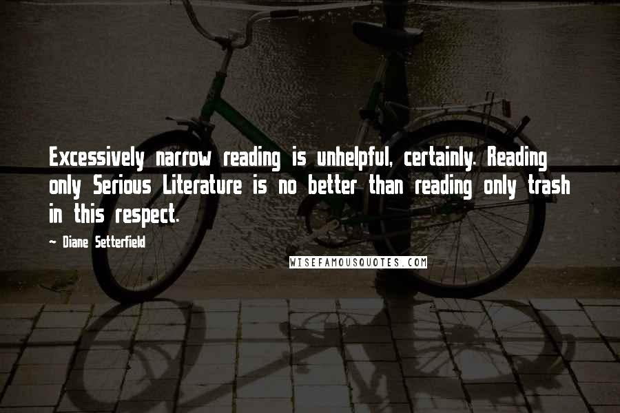 Diane Setterfield Quotes: Excessively narrow reading is unhelpful, certainly. Reading only Serious Literature is no better than reading only trash in this respect.