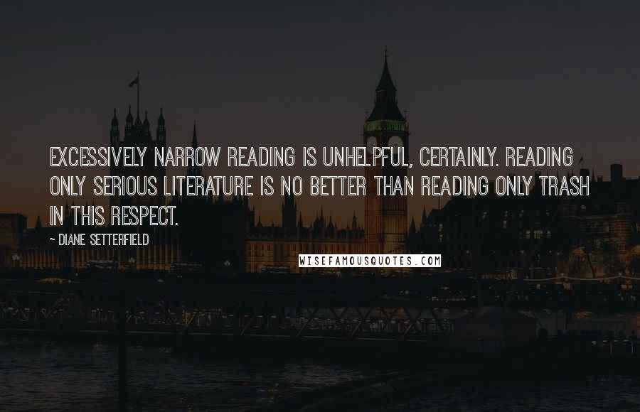 Diane Setterfield Quotes: Excessively narrow reading is unhelpful, certainly. Reading only Serious Literature is no better than reading only trash in this respect.