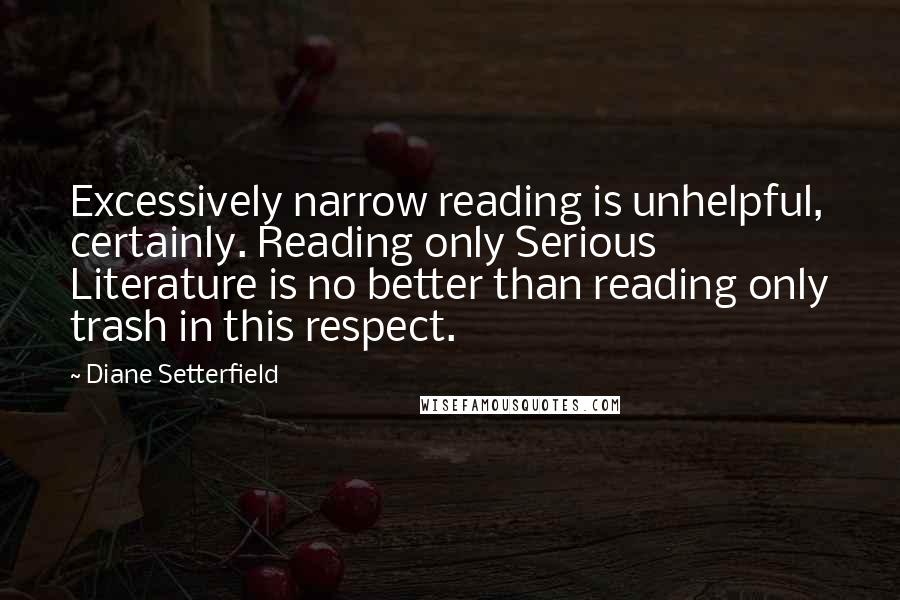 Diane Setterfield Quotes: Excessively narrow reading is unhelpful, certainly. Reading only Serious Literature is no better than reading only trash in this respect.