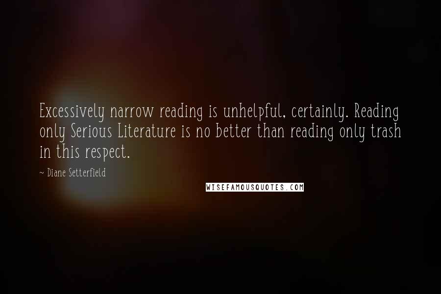 Diane Setterfield Quotes: Excessively narrow reading is unhelpful, certainly. Reading only Serious Literature is no better than reading only trash in this respect.