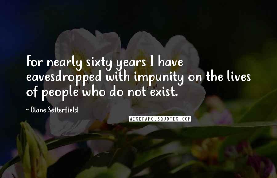 Diane Setterfield Quotes: For nearly sixty years I have eavesdropped with impunity on the lives of people who do not exist.