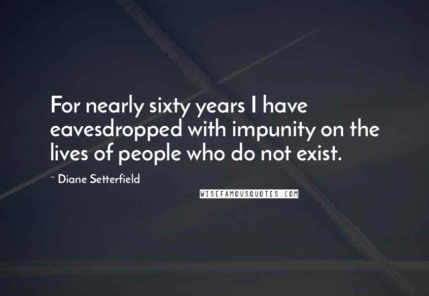 Diane Setterfield Quotes: For nearly sixty years I have eavesdropped with impunity on the lives of people who do not exist.