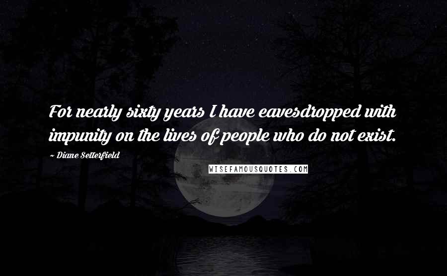 Diane Setterfield Quotes: For nearly sixty years I have eavesdropped with impunity on the lives of people who do not exist.