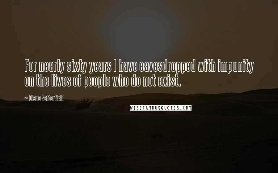 Diane Setterfield Quotes: For nearly sixty years I have eavesdropped with impunity on the lives of people who do not exist.