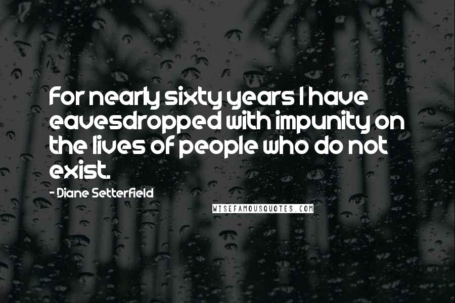 Diane Setterfield Quotes: For nearly sixty years I have eavesdropped with impunity on the lives of people who do not exist.