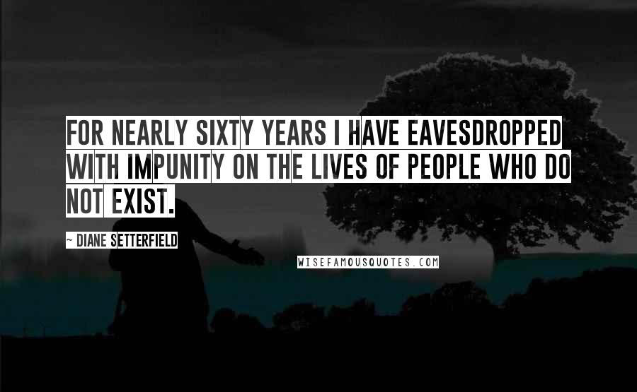 Diane Setterfield Quotes: For nearly sixty years I have eavesdropped with impunity on the lives of people who do not exist.