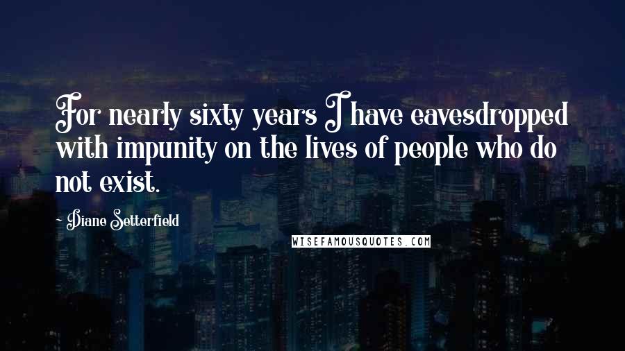 Diane Setterfield Quotes: For nearly sixty years I have eavesdropped with impunity on the lives of people who do not exist.