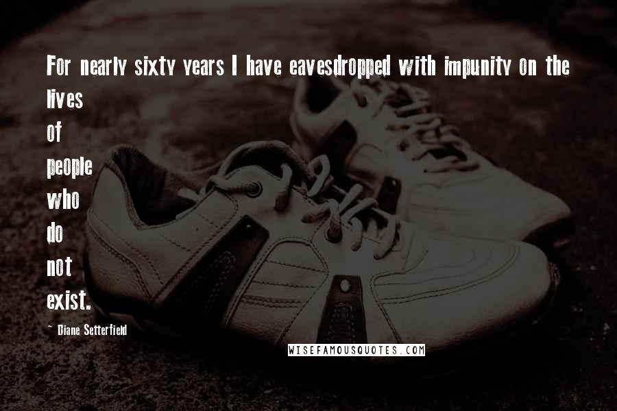 Diane Setterfield Quotes: For nearly sixty years I have eavesdropped with impunity on the lives of people who do not exist.