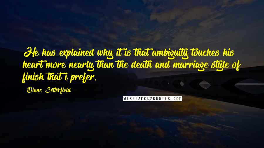 Diane Setterfield Quotes: He has explained why it is that ambiguity touches his heart more nearly than the death and marriage style of finish that i prefer.