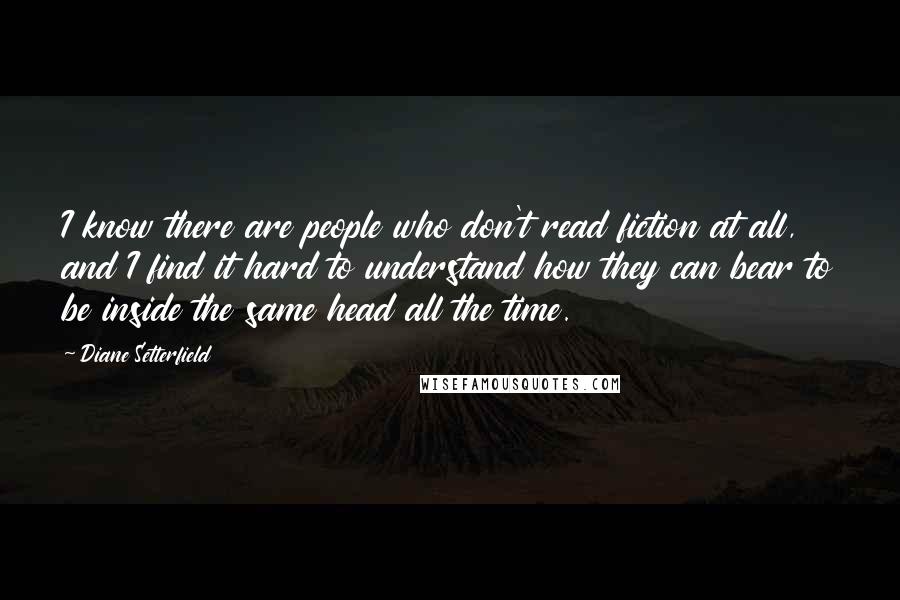 Diane Setterfield Quotes: I know there are people who don't read fiction at all, and I find it hard to understand how they can bear to be inside the same head all the time.