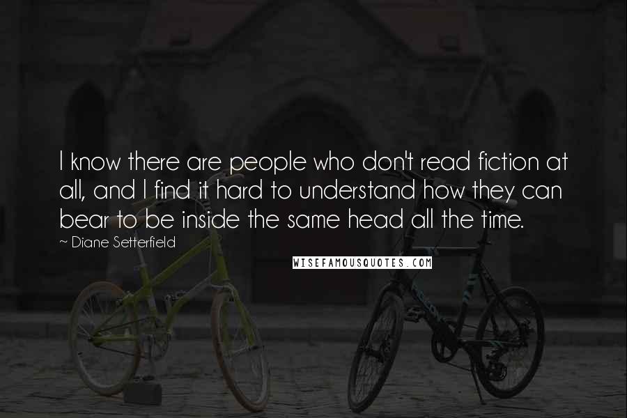 Diane Setterfield Quotes: I know there are people who don't read fiction at all, and I find it hard to understand how they can bear to be inside the same head all the time.