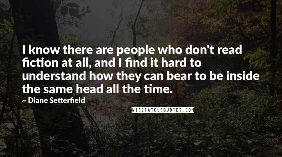 Diane Setterfield Quotes: I know there are people who don't read fiction at all, and I find it hard to understand how they can bear to be inside the same head all the time.