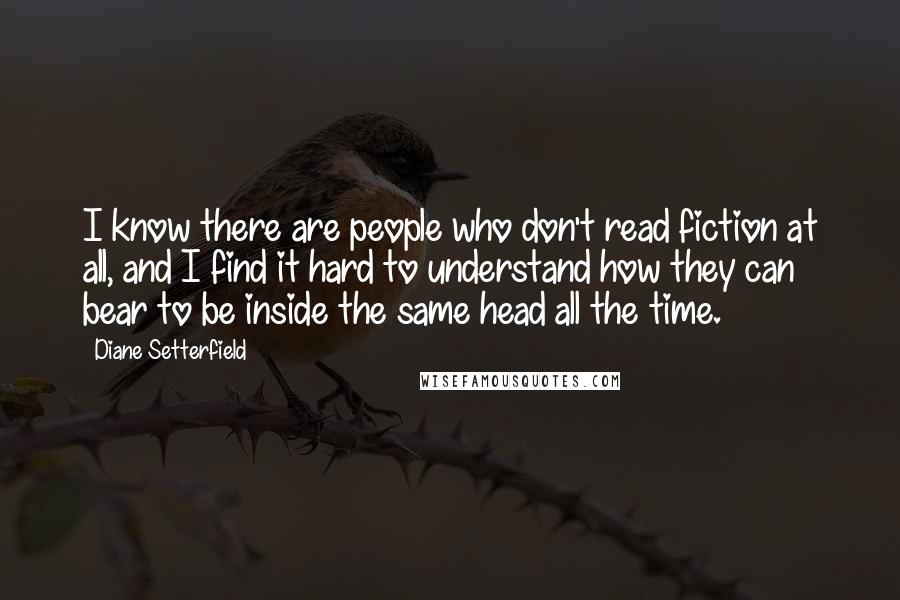 Diane Setterfield Quotes: I know there are people who don't read fiction at all, and I find it hard to understand how they can bear to be inside the same head all the time.