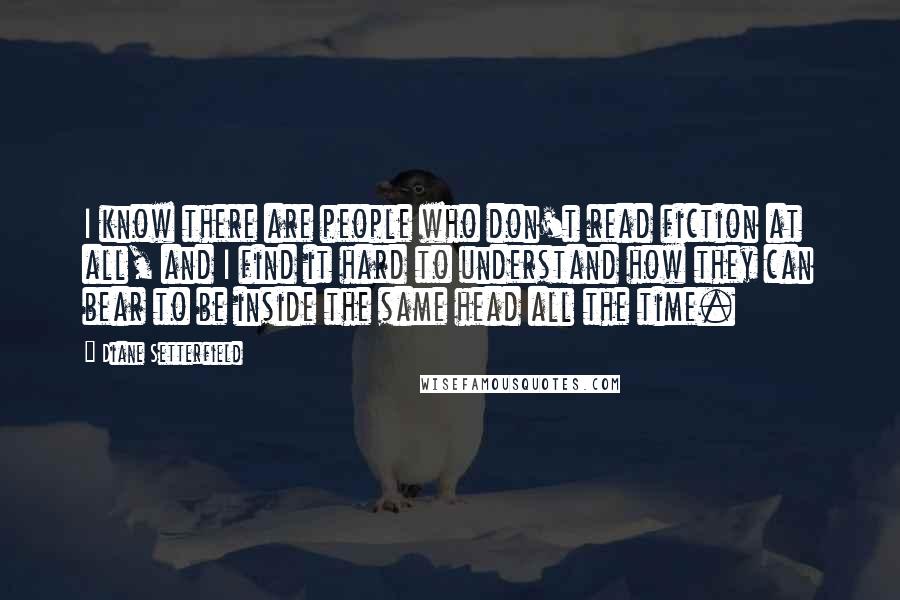 Diane Setterfield Quotes: I know there are people who don't read fiction at all, and I find it hard to understand how they can bear to be inside the same head all the time.