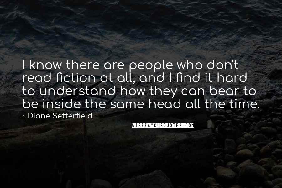 Diane Setterfield Quotes: I know there are people who don't read fiction at all, and I find it hard to understand how they can bear to be inside the same head all the time.