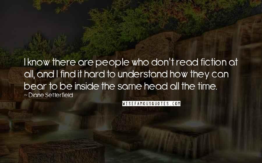 Diane Setterfield Quotes: I know there are people who don't read fiction at all, and I find it hard to understand how they can bear to be inside the same head all the time.