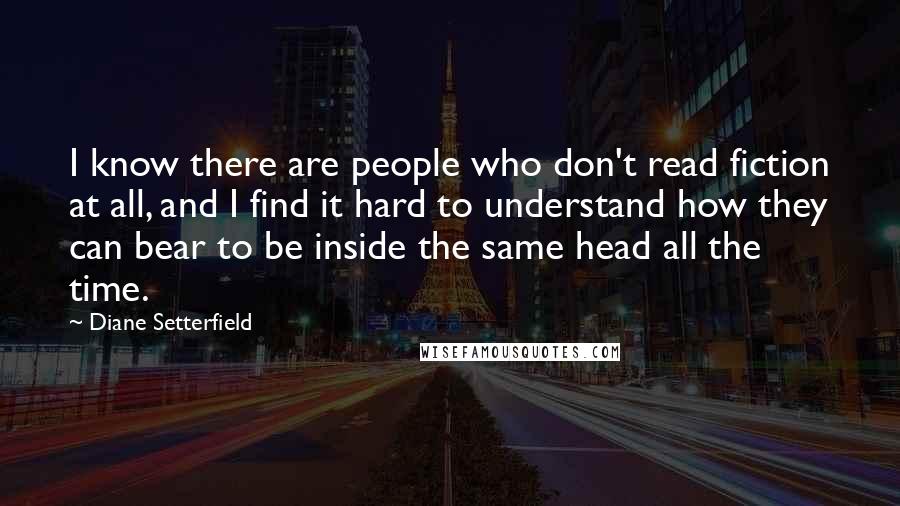 Diane Setterfield Quotes: I know there are people who don't read fiction at all, and I find it hard to understand how they can bear to be inside the same head all the time.