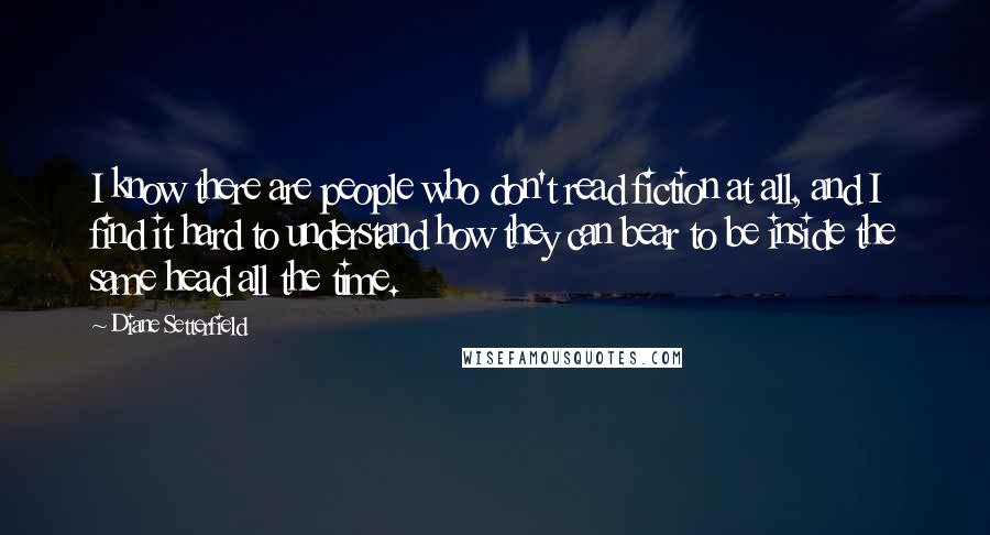 Diane Setterfield Quotes: I know there are people who don't read fiction at all, and I find it hard to understand how they can bear to be inside the same head all the time.