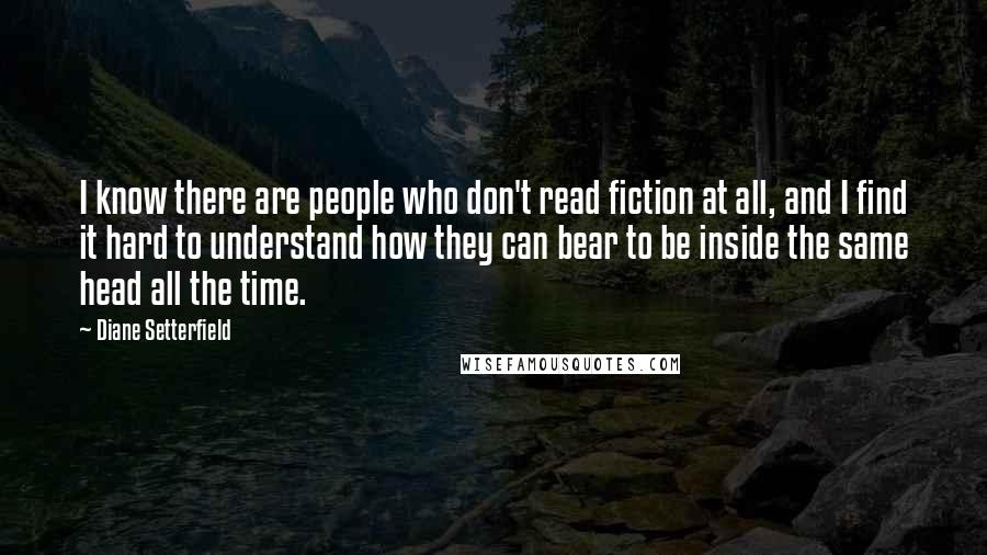 Diane Setterfield Quotes: I know there are people who don't read fiction at all, and I find it hard to understand how they can bear to be inside the same head all the time.