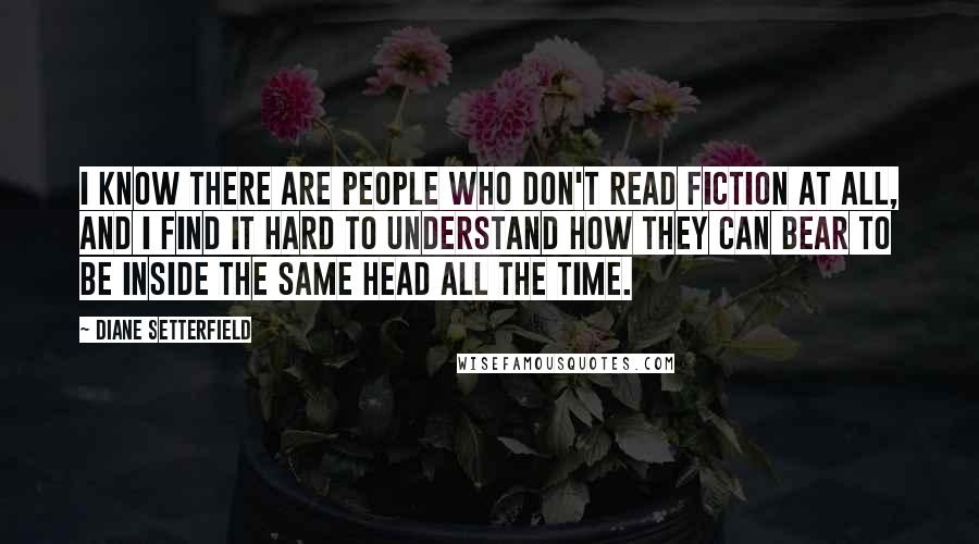 Diane Setterfield Quotes: I know there are people who don't read fiction at all, and I find it hard to understand how they can bear to be inside the same head all the time.