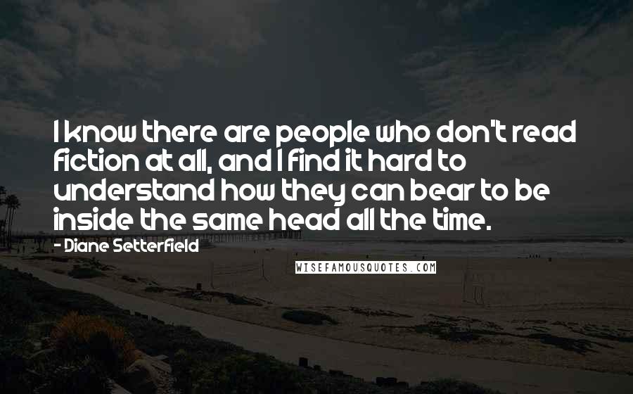 Diane Setterfield Quotes: I know there are people who don't read fiction at all, and I find it hard to understand how they can bear to be inside the same head all the time.