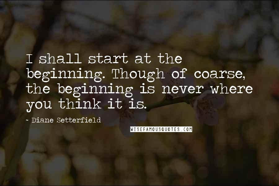 Diane Setterfield Quotes: I shall start at the beginning. Though of coarse, the beginning is never where you think it is.