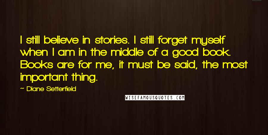 Diane Setterfield Quotes: I still believe in stories. I still forget myself when I am in the middle of a good book. Books are for me, it must be said, the most important thing.