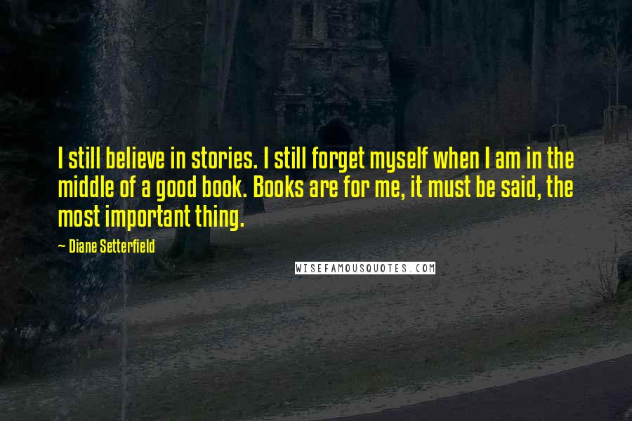 Diane Setterfield Quotes: I still believe in stories. I still forget myself when I am in the middle of a good book. Books are for me, it must be said, the most important thing.