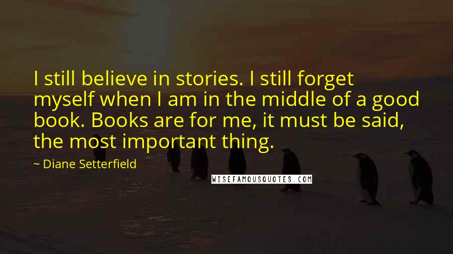 Diane Setterfield Quotes: I still believe in stories. I still forget myself when I am in the middle of a good book. Books are for me, it must be said, the most important thing.