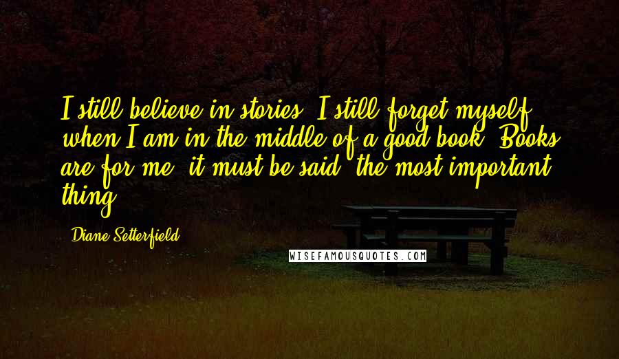 Diane Setterfield Quotes: I still believe in stories. I still forget myself when I am in the middle of a good book. Books are for me, it must be said, the most important thing.