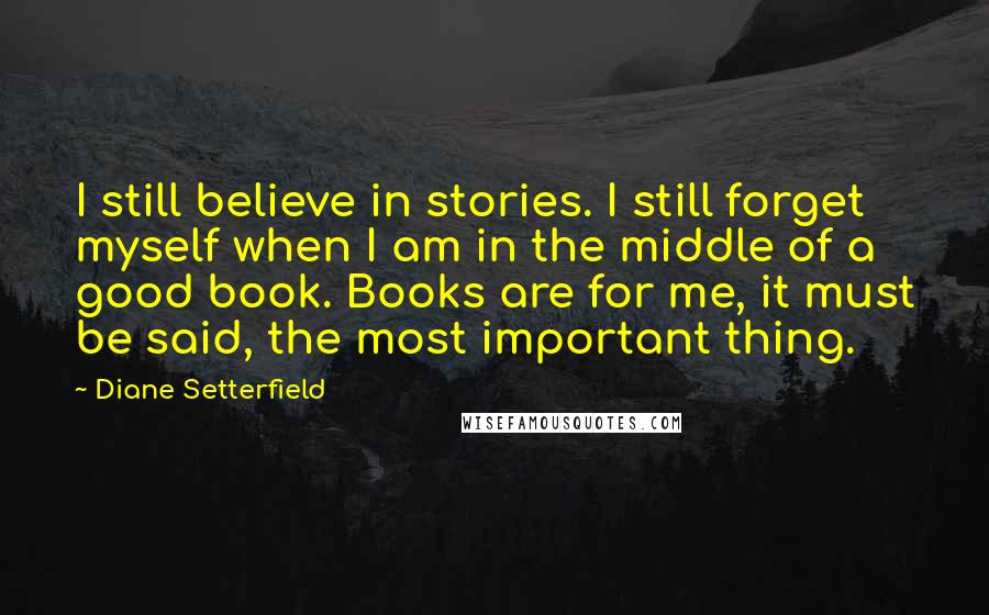 Diane Setterfield Quotes: I still believe in stories. I still forget myself when I am in the middle of a good book. Books are for me, it must be said, the most important thing.