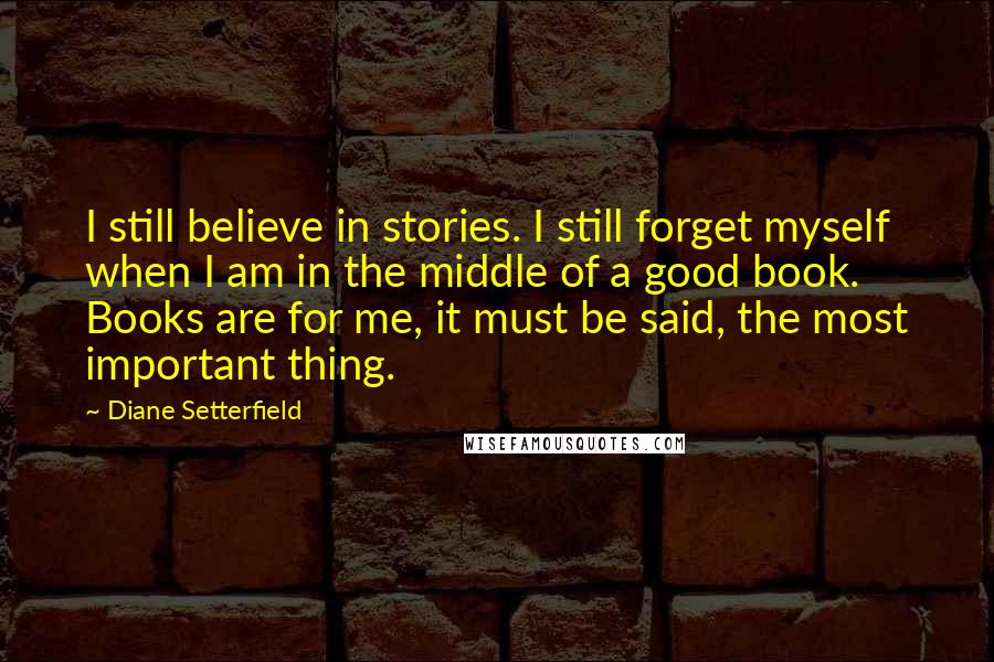 Diane Setterfield Quotes: I still believe in stories. I still forget myself when I am in the middle of a good book. Books are for me, it must be said, the most important thing.