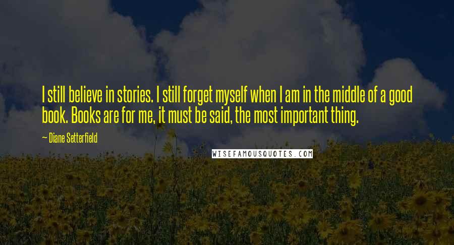 Diane Setterfield Quotes: I still believe in stories. I still forget myself when I am in the middle of a good book. Books are for me, it must be said, the most important thing.