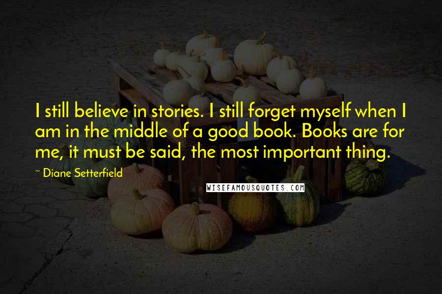 Diane Setterfield Quotes: I still believe in stories. I still forget myself when I am in the middle of a good book. Books are for me, it must be said, the most important thing.