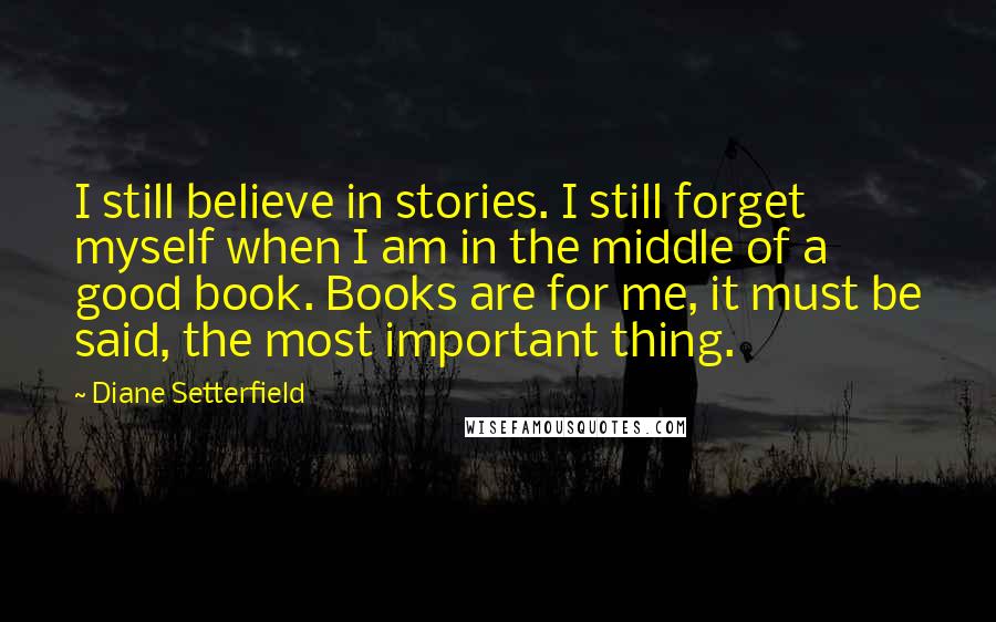 Diane Setterfield Quotes: I still believe in stories. I still forget myself when I am in the middle of a good book. Books are for me, it must be said, the most important thing.